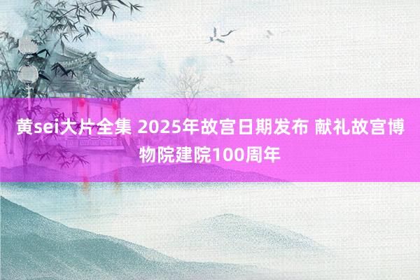 黄sei大片全集 2025年故宫日期发布 献礼故宫博物院建院100周年