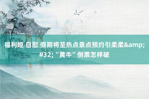 福利姬 自慰 假期将至热点景点预约引柔柔&#32;“黄牛”倒票怎样破