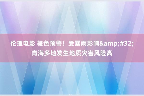 伦理电影 橙色预警！受暴雨影响&#32;青海多地发生地质灾害风险高