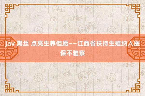 jav 黑丝 点亮生养但愿——江西省扶持生殖纳入医保不雅察