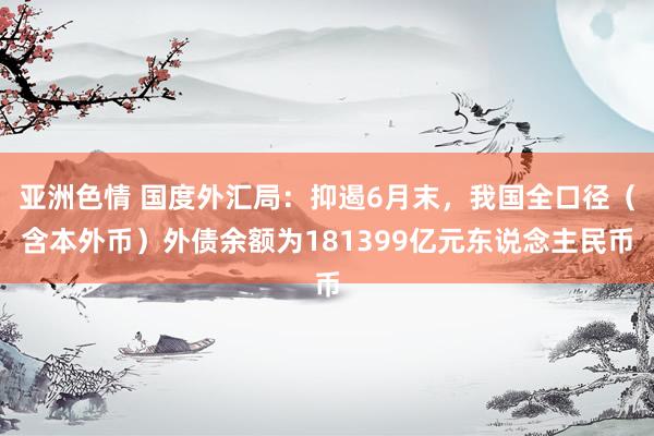 亚洲色情 国度外汇局：抑遏6月末，我国全口径（含本外币）外债余额为181399亿元东说念主民币