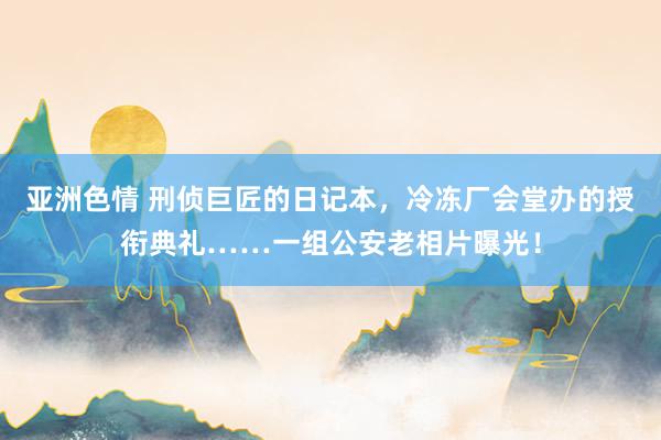 亚洲色情 刑侦巨匠的日记本，冷冻厂会堂办的授衔典礼……一组公安老相片曝光！