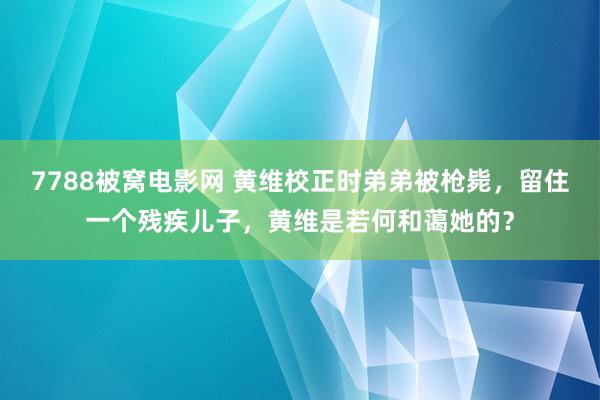 7788被窝电影网 黄维校正时弟弟被枪毙，留住一个残疾儿子，黄维是若何和蔼她的？