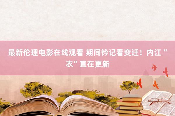 最新伦理电影在线观看 期间钤记看变迁！内江“衣”直在更新