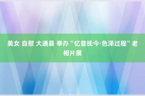 美女 自慰 大通县 举办“忆昔抚今·色泽过程”老相片展