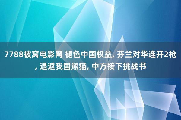 7788被窝电影网 褪色中国权益， 芬兰对华连开2枪， 退返我国熊猫， 中方接下挑战书