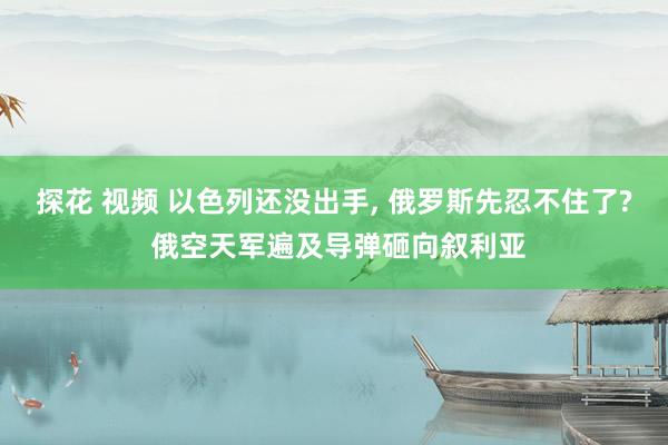 探花 视频 以色列还没出手， 俄罗斯先忍不住了? 俄空天军遍及导弹砸向叙利亚