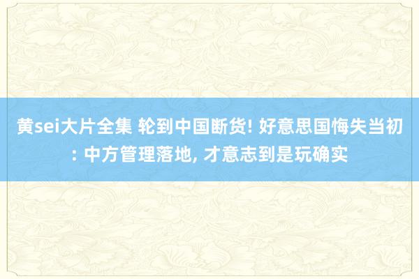 黄sei大片全集 轮到中国断货! 好意思国悔失当初: 中方管理落地， 才意志到是玩确实