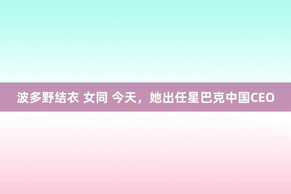 波多野结衣 女同 今天，她出任星巴克中国CEO