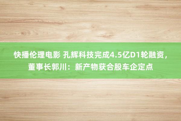 快播伦理电影 孔辉科技完成4.5亿D1轮融资，董事长郭川：新产物获合股车企定点