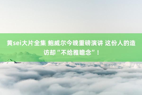 黄sei大片全集 鲍威尔今晚重磅演讲 这份人的造访却“不给雅瞻念”！