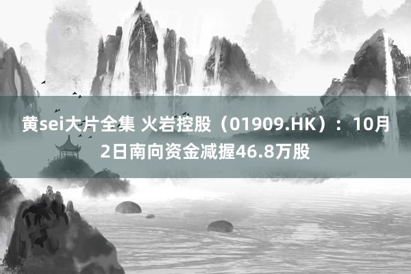 黄sei大片全集 火岩控股（01909.HK）：10月2日南向资金减握46.8万股