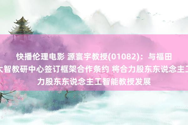 快播伦理电影 源寰宇教授(01082)：与福田教科院、南科大智教研中心签订框架合作条约 将合力股东东说念主工智能教授发展