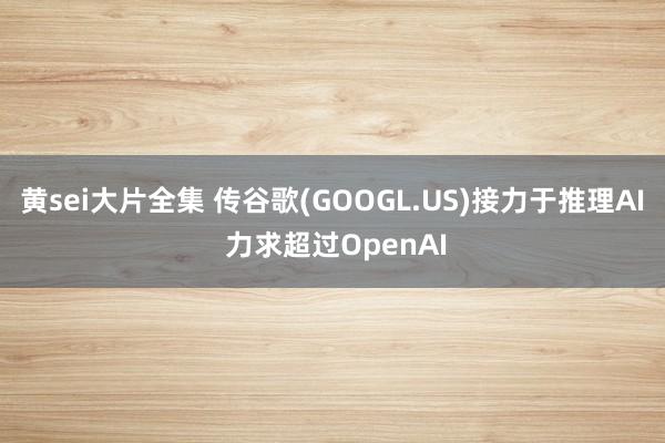 黄sei大片全集 传谷歌(GOOGL.US)接力于推理AI 力求超过OpenAI