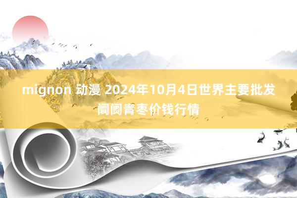 mignon 动漫 2024年10月4日世界主要批发阛阓青枣价钱行情