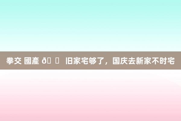 拳交 國產 🏠旧家宅够了，国庆去新家不时宅