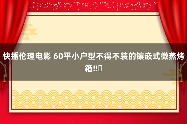 快播伦理电影 60平小户型不得不装的镶嵌式微蒸烤箱‼️