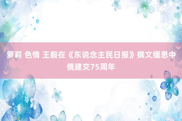 萝莉 色情 王毅在《东说念主民日报》撰文缅思中俄建交75周年