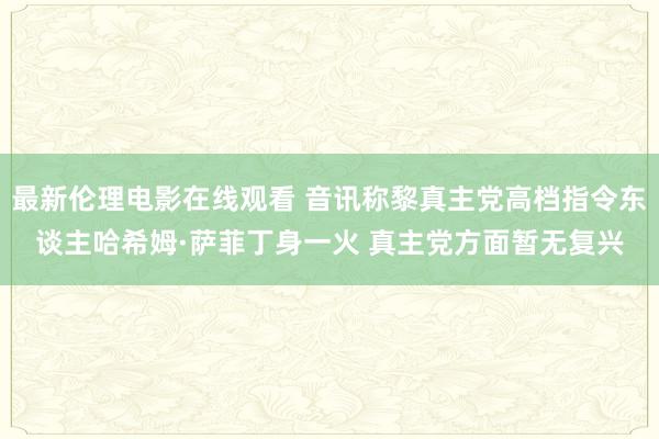 最新伦理电影在线观看 音讯称黎真主党高档指令东谈主哈希姆·萨菲丁身一火 真主党方面暂无复兴