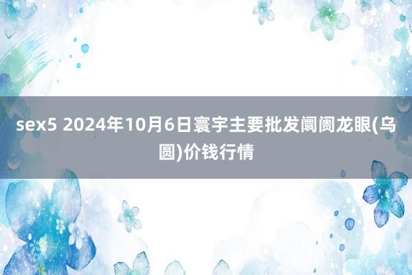 sex5 2024年10月6日寰宇主要批发阛阓龙眼(乌圆)价钱行情