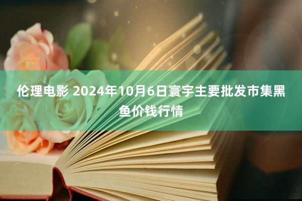 伦理电影 2024年10月6日寰宇主要批发市集黑鱼价钱行情