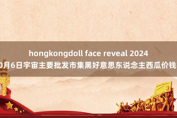 hongkongdoll face reveal 2024年10月6日宇宙主要批发市集黑好意思东说念主西瓜价钱行情