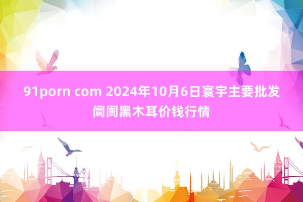 91porn com 2024年10月6日寰宇主要批发阛阓黑木耳价钱行情