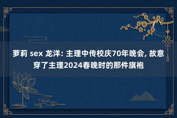 萝莉 sex 龙洋: 主理中传校庆70年晚会， 故意穿了主理2024春晚时的那件旗袍