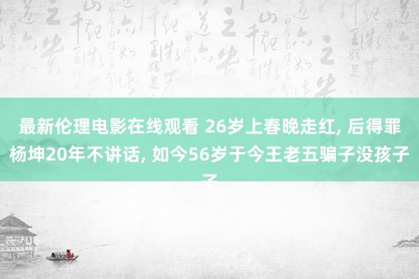 最新伦理电影在线观看 26岁上春晚走红， 后得罪杨坤20年不讲话， 如今56岁于今王老五骗子没孩子