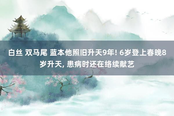 白丝 双马尾 蓝本他照旧升天9年! 6岁登上春晚8岁升天， 患病时还在络续献艺