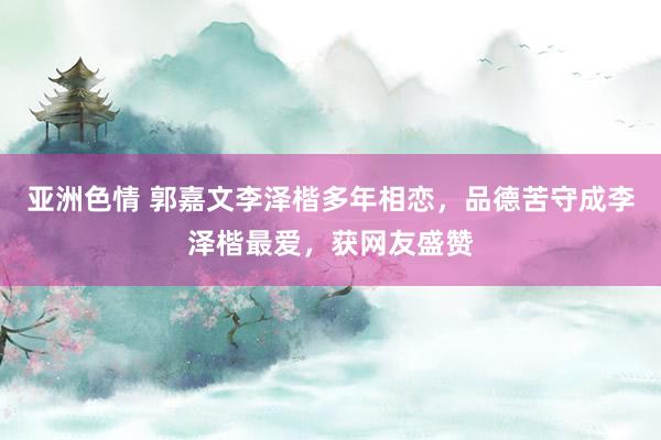 亚洲色情 郭嘉文李泽楷多年相恋，品德苦守成李泽楷最爱，获网友盛赞