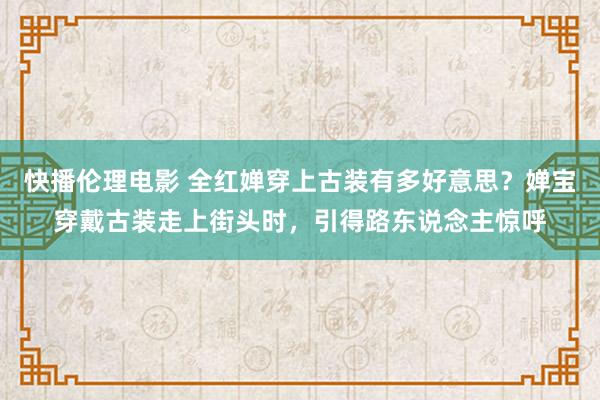 快播伦理电影 全红婵穿上古装有多好意思？婵宝穿戴古装走上街头时，引得路东说念主惊呼