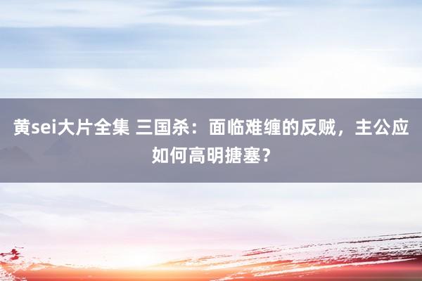 黄sei大片全集 三国杀：面临难缠的反贼，主公应如何高明搪塞？