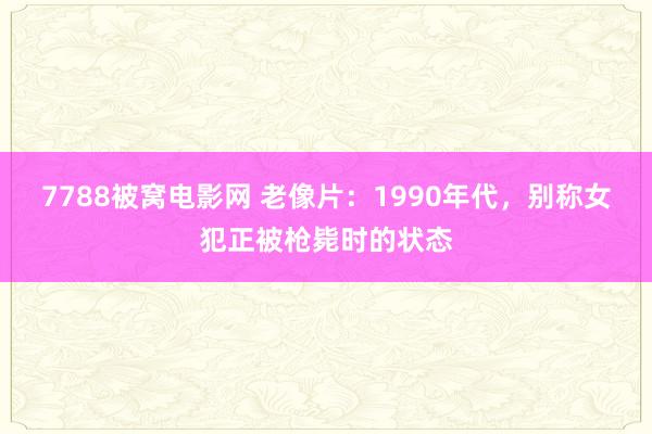 7788被窝电影网 老像片：1990年代，别称女犯正被枪毙时的状态