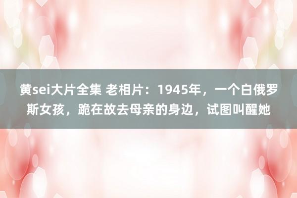 黄sei大片全集 老相片：1945年，一个白俄罗斯女孩，跪在故去母亲的身边，试图叫醒她