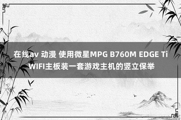 在线av 动漫 使用微星MPG B760M EDGE Ti WIFI主板装一套游戏主机的竖立保举