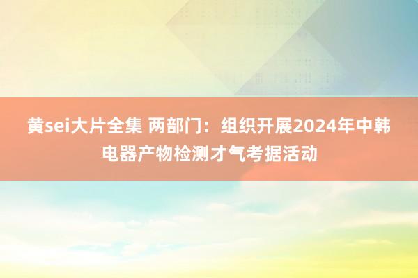 黄sei大片全集 两部门：组织开展2024年中韩电器产物检测才气考据活动