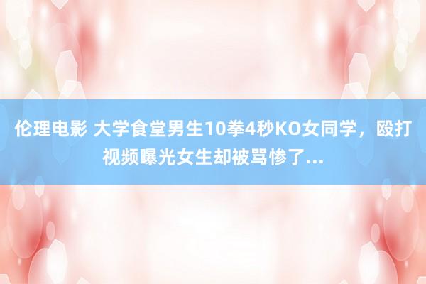 伦理电影 大学食堂男生10拳4秒KO女同学，殴打视频曝光女生却被骂惨了...