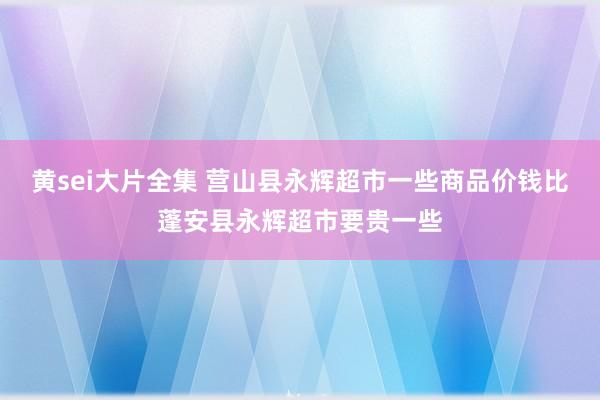 黄sei大片全集 营山县永辉超市一些商品价钱比蓬安县永辉超市要贵一些