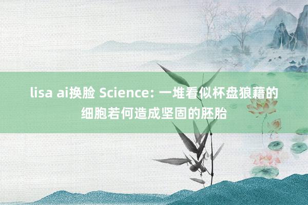 lisa ai换脸 Science: 一堆看似杯盘狼藉的细胞若何造成坚固的胚胎