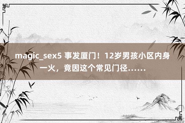 magic_sex5 事发厦门！12岁男孩小区内身一火，竟因这个常见门径……