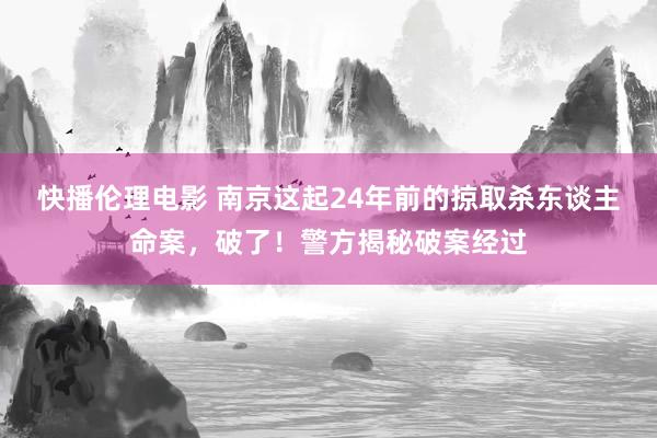 快播伦理电影 南京这起24年前的掠取杀东谈主命案，破了！警方揭秘破案经过