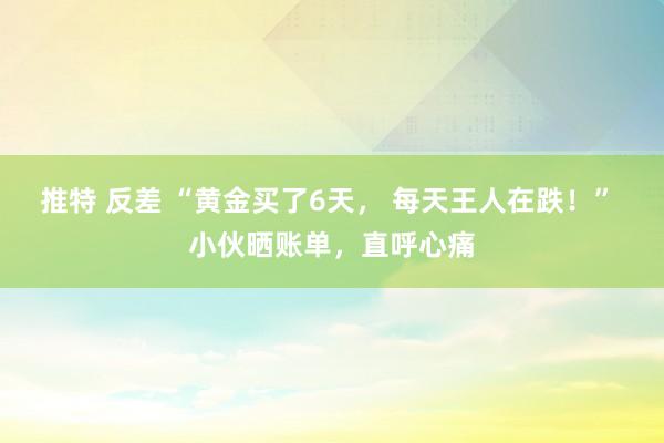 推特 反差 “黄金买了6天， 每天王人在跌！” 小伙晒账单，直呼心痛