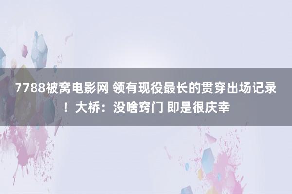 7788被窝电影网 领有现役最长的贯穿出场记录！大桥：没啥窍门 即是很庆幸