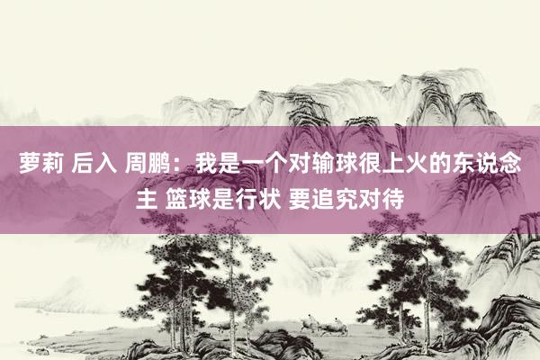 萝莉 后入 周鹏：我是一个对输球很上火的东说念主 篮球是行状 要追究对待