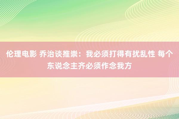 伦理电影 乔治谈推崇：我必须打得有扰乱性 每个东说念主齐必须作念我方