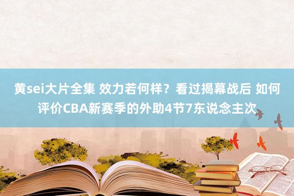 黄sei大片全集 效力若何样？看过揭幕战后 如何评价CBA新赛季的外助4节7东说念主次