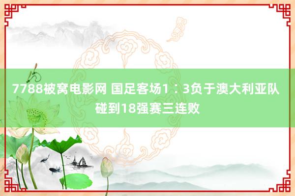 7788被窝电影网 国足客场1∶3负于澳大利亚队 碰到18强赛三连败