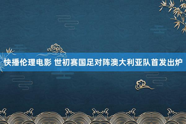 快播伦理电影 世初赛国足对阵澳大利亚队首发出炉