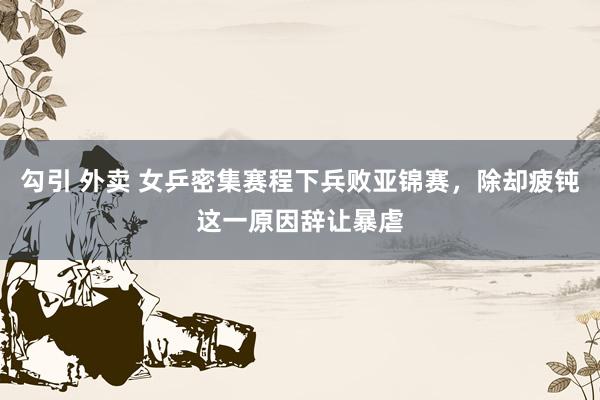 勾引 外卖 女乒密集赛程下兵败亚锦赛，除却疲钝这一原因辞让暴虐